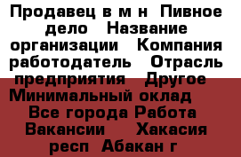 Продавец в м-н "Пивное дело › Название организации ­ Компания-работодатель › Отрасль предприятия ­ Другое › Минимальный оклад ­ 1 - Все города Работа » Вакансии   . Хакасия респ.,Абакан г.